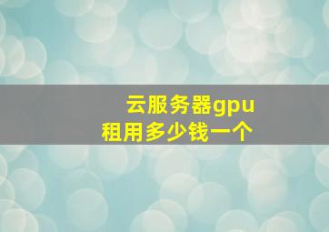 云服务器gpu租用多少钱一个