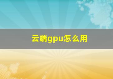 云端gpu怎么用