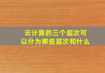 云计算的三个层次可以分为哪些层次和什么