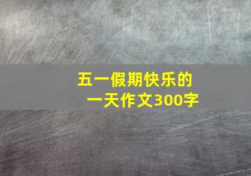 五一假期快乐的一天作文300字