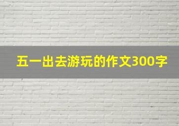 五一出去游玩的作文300字