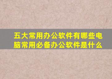 五大常用办公软件有哪些电脑常用必备办公软件是什么