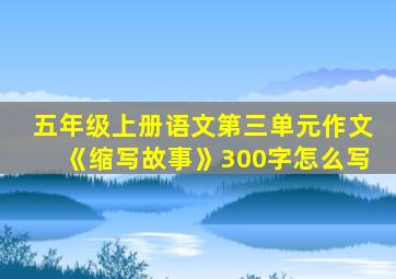 五年级上册语文第三单元作文《缩写故事》300字怎么写