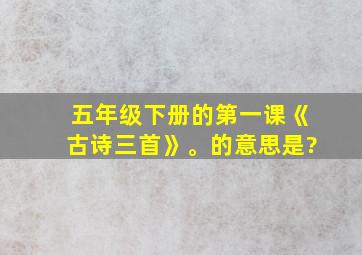 五年级下册的第一课《古诗三首》。的意思是?