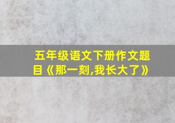 五年级语文下册作文题目《那一刻,我长大了》