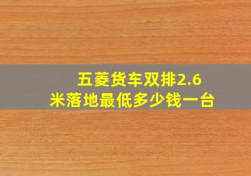 五菱货车双排2.6米落地最低多少钱一台