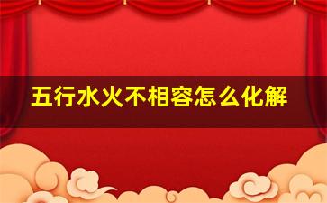 五行水火不相容怎么化解