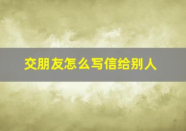 交朋友怎么写信给别人