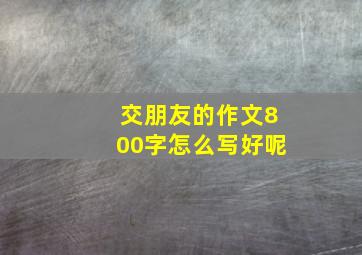 交朋友的作文800字怎么写好呢