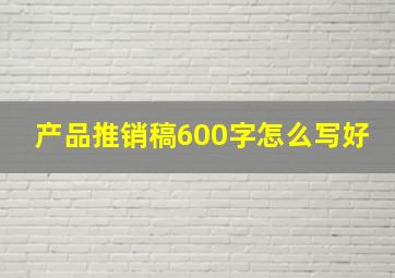 产品推销稿600字怎么写好