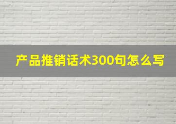 产品推销话术300句怎么写