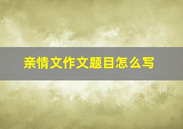 亲情文作文题目怎么写