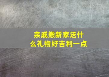 亲戚搬新家送什么礼物好吉利一点