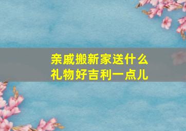 亲戚搬新家送什么礼物好吉利一点儿