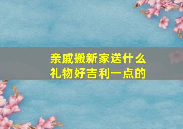 亲戚搬新家送什么礼物好吉利一点的