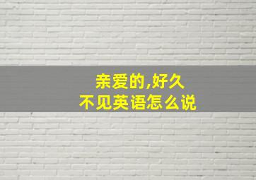 亲爱的,好久不见英语怎么说