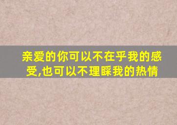 亲爱的你可以不在乎我的感受,也可以不理睬我的热情