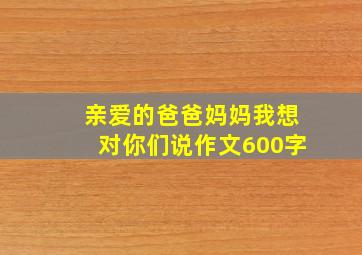 亲爱的爸爸妈妈我想对你们说作文600字