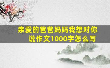 亲爱的爸爸妈妈我想对你说作文1000字怎么写