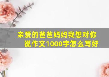 亲爱的爸爸妈妈我想对你说作文1000字怎么写好