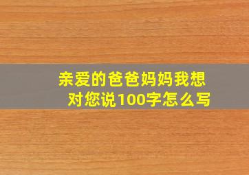 亲爱的爸爸妈妈我想对您说100字怎么写