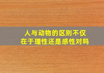 人与动物的区别不仅在于理性还是感性对吗