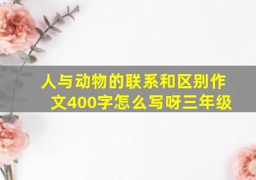 人与动物的联系和区别作文400字怎么写呀三年级