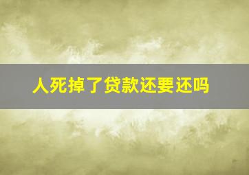 人死掉了贷款还要还吗