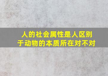 人的社会属性是人区别于动物的本质所在对不对