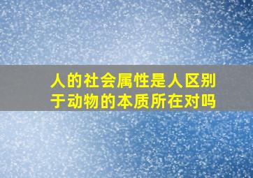 人的社会属性是人区别于动物的本质所在对吗