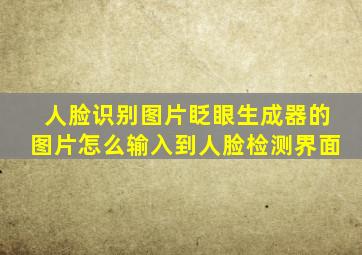 人脸识别图片眨眼生成器的图片怎么输入到人脸检测界面