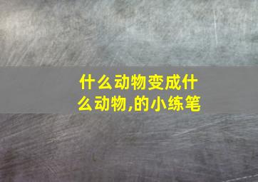 什么动物变成什么动物,的小练笔