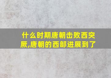 什么时期唐朝击败西突厥,唐朝的西部进展到了