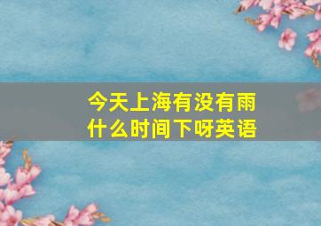 今天上海有没有雨什么时间下呀英语