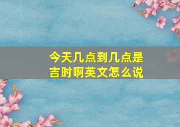 今天几点到几点是吉时啊英文怎么说