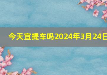 今天宜提车吗2024年3月24日