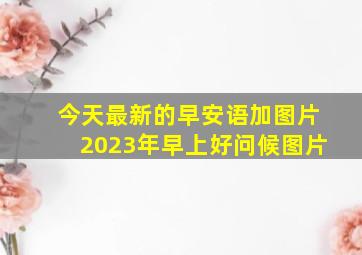 今天最新的早安语加图片2023年早上好问候图片