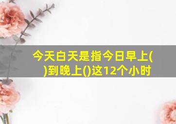 今天白天是指今日早上()到晚上()这12个小时