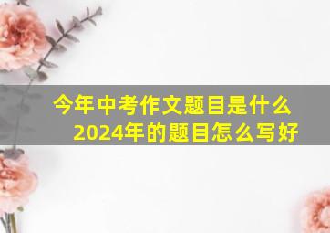 今年中考作文题目是什么2024年的题目怎么写好