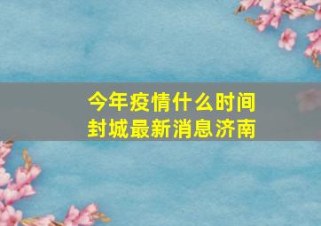 今年疫情什么时间封城最新消息济南