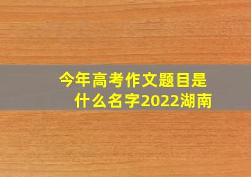 今年高考作文题目是什么名字2022湖南