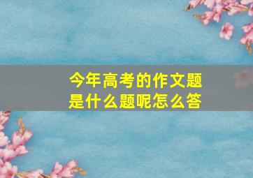 今年高考的作文题是什么题呢怎么答