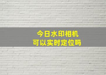 今日水印相机可以实时定位吗