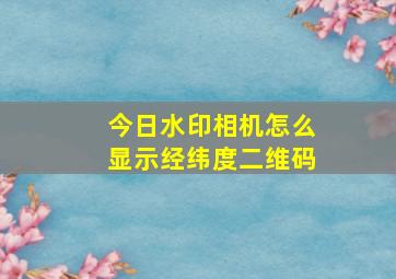 今日水印相机怎么显示经纬度二维码