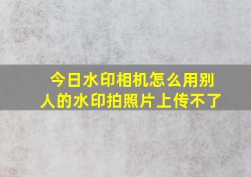 今日水印相机怎么用别人的水印拍照片上传不了