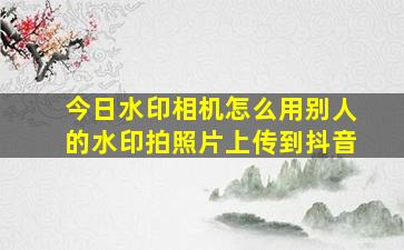 今日水印相机怎么用别人的水印拍照片上传到抖音