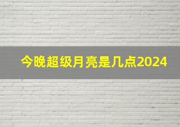 今晚超级月亮是几点2024