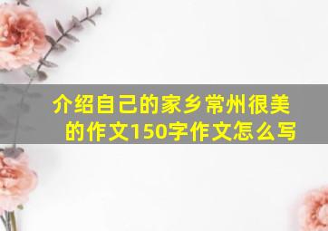 介绍自己的家乡常州很美的作文150字作文怎么写