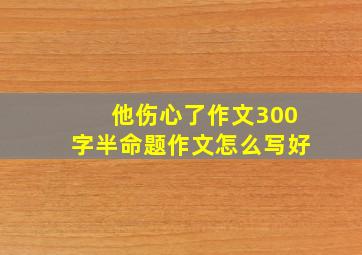 他伤心了作文300字半命题作文怎么写好