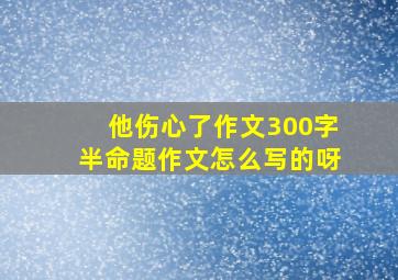 他伤心了作文300字半命题作文怎么写的呀